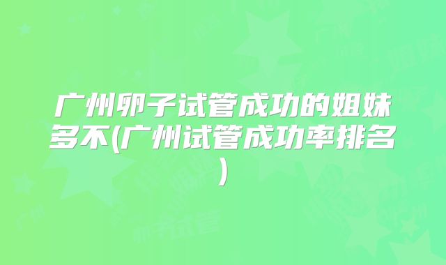 广州卵子试管成功的姐妹多不(广州试管成功率排名)