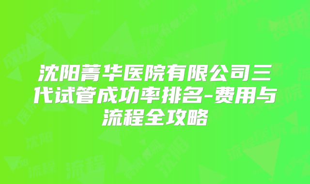 沈阳菁华医院有限公司三代试管成功率排名-费用与流程全攻略