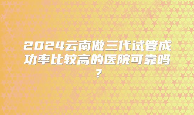 2024云南做三代试管成功率比较高的医院可靠吗?