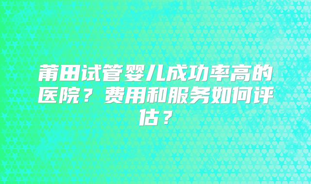 莆田试管婴儿成功率高的医院？费用和服务如何评估？