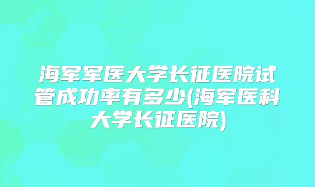 海军军医大学长征医院试管成功率有多少(海军医科大学长征医院)