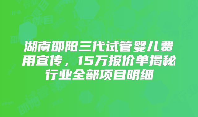 湖南邵阳三代试管婴儿费用宣传，15万报价单揭秘行业全部项目明细