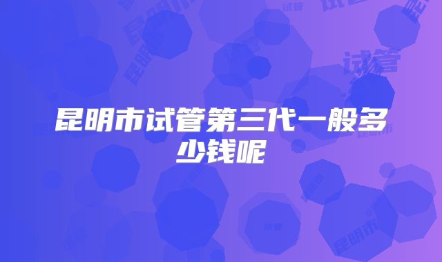 昆明市试管第三代一般多少钱呢