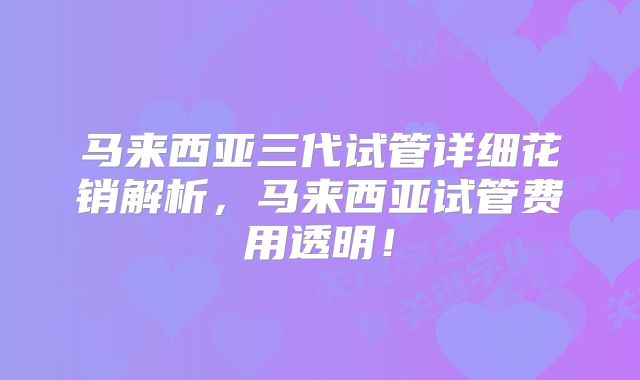 马来西亚三代试管详细花销解析，马来西亚试管费用透明！