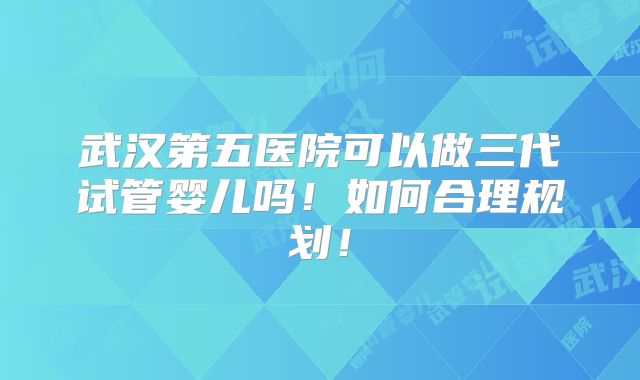 武汉第五医院可以做三代试管婴儿吗!如何合理规划!