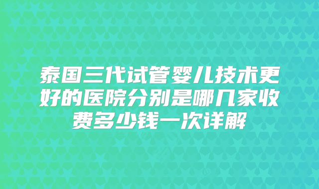 泰国三代试管婴儿技术更好的医院分别是哪几家收费多少钱一次详解