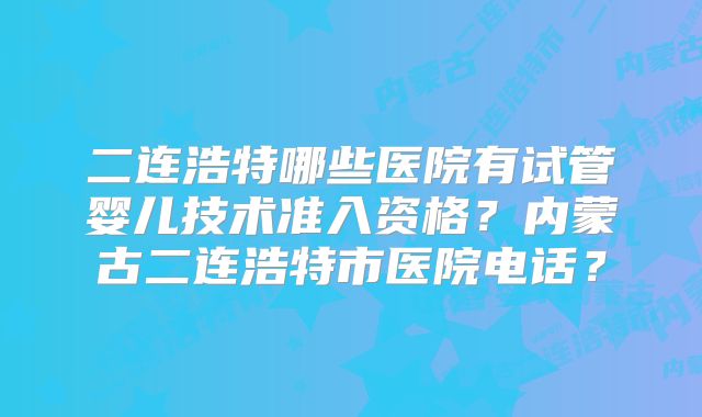 二连浩特哪些医院有试管婴儿技术准入资格？内蒙古二连浩特市医院电话？