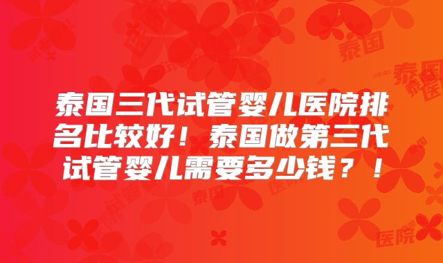 泰国三代试管婴儿医院排名比较好!泰国做第三代试管婴儿需要多少钱?!