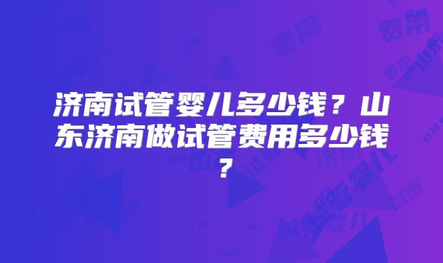 济南试管婴儿多少钱？山东济南做试管费用多少钱？
