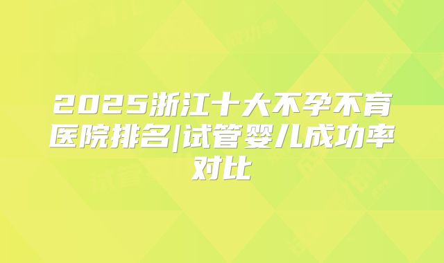 2025浙江十大不孕不育医院排名|试管婴儿成功率对比