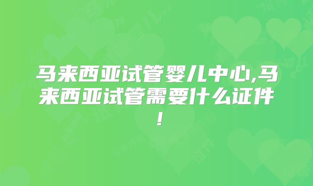 马来西亚试管婴儿中心,马来西亚试管需要什么证件！