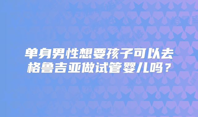 单身男性想要孩子可以去格鲁吉亚做试管婴儿吗？