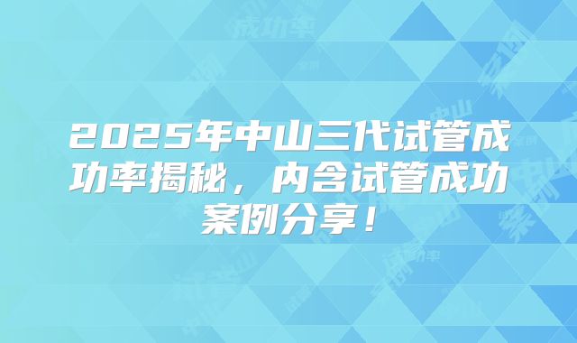 2025年中山三代试管成功率揭秘，内含试管成功案例分享！