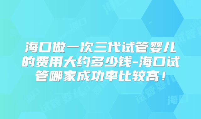 海口做一次三代试管婴儿的费用大约多少钱-海口试管哪家成功率比较高！