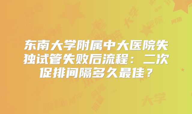 东南大学附属中大医院失独试管失败后流程：二次促排间隔多久最佳？