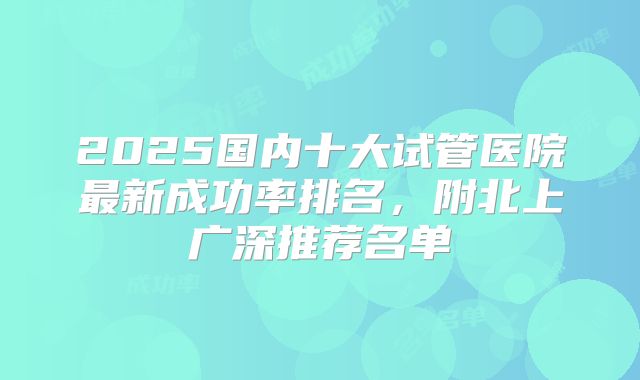 2025国内十大试管医院最新成功率排名,附北上广深推荐名单