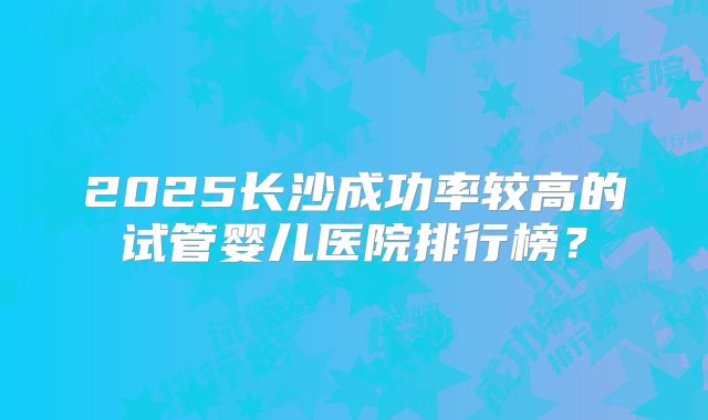 2025长沙成功率较高的试管婴儿医院排行榜？