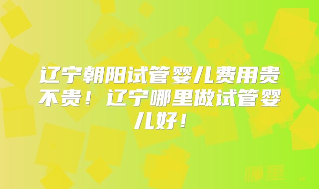 辽宁朝阳试管婴儿费用贵不贵!辽宁哪里做试管婴儿好!