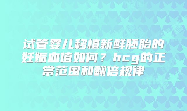 试管婴儿移植新鲜胚胎的妊娠血值如何？hcg的正常范围和翻倍规律