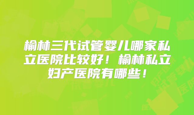 榆林三代试管婴儿哪家私立医院比较好！榆林私立妇产医院有哪些！
