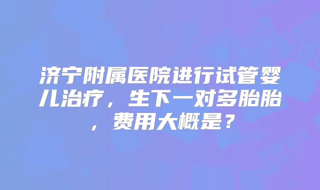 济宁附属医院进行试管婴儿治疗,生下一对多胎胎,费用大概是?