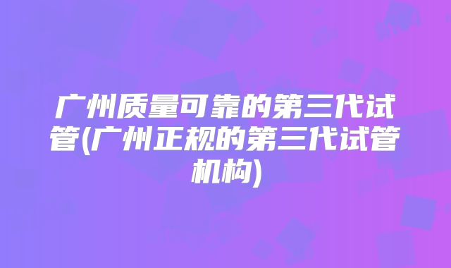 广州质量可靠的第三代试管(广州正规的第三代试管机构)