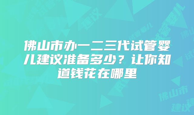 佛山市办一二三代试管婴儿建议准备多少?让你知道钱花在哪里