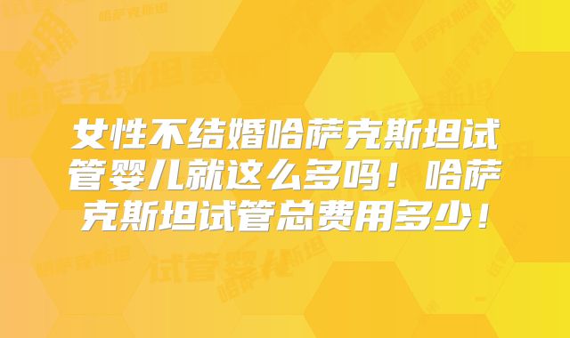 女性不结婚哈萨克斯坦试管婴儿就这么多吗！哈萨克斯坦试管总费用多少！