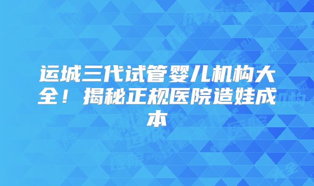运城三代试管婴儿机构大全！揭秘正规医院造娃成本