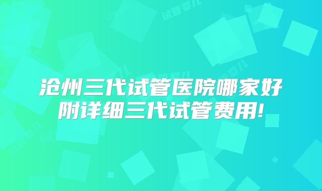 沧州三代试管医院哪家好附详细三代试管费用!