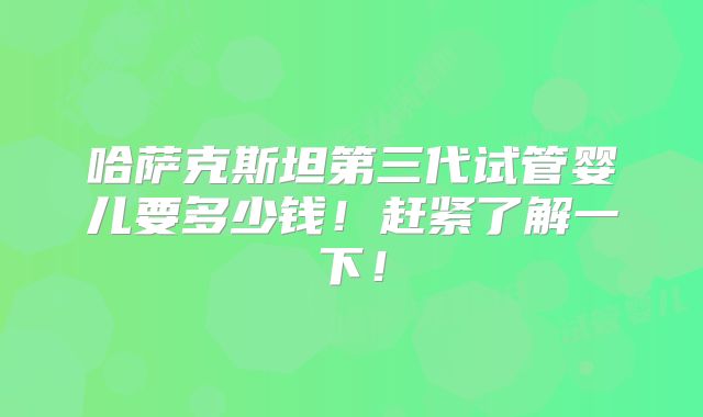 哈萨克斯坦第三代试管婴儿要多少钱!赶紧了解一下!