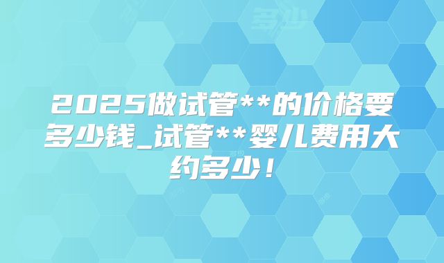 2025做试管**的价格要多少钱_试管**婴儿费用大约多少！