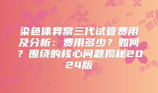 染色体异常三代试管费用及分析：费用多少？如何？围绕的核心问题揭秘2024版