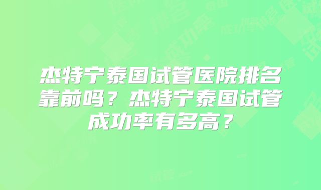 杰特宁泰国试管医院排名靠前吗？杰特宁泰国试管成功率有多高？