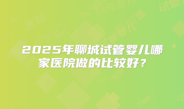 2025年聊城试管婴儿哪家医院做的比较好？