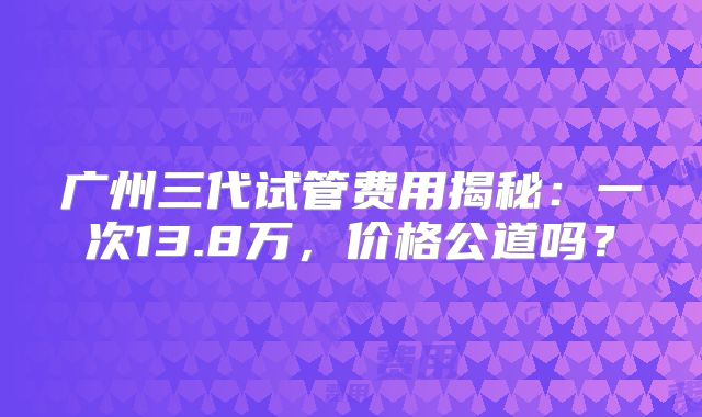 广州三代试管费用揭秘:一次13.8万,价格公道吗?