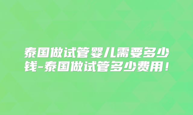 泰国做试管婴儿需要多少钱-泰国做试管多少费用！