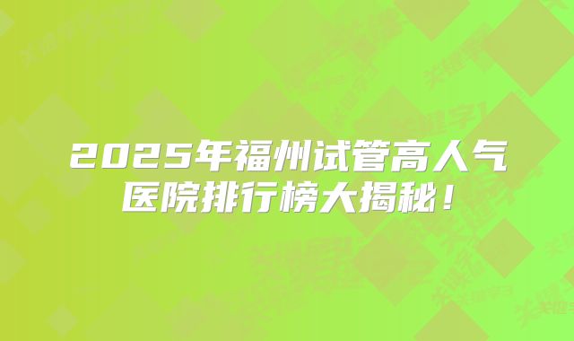 2025年福州试管高人气医院排行榜大揭秘！