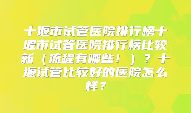 十堰市试管医院排行榜十堰市试管医院排行榜比较新（流程有哪些！）？十堰试管比较好的医院怎么样？