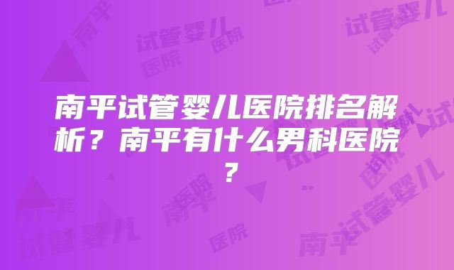南平试管婴儿医院排名解析?南平有什么男科医院?
