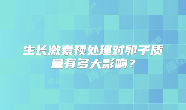 生长激素预处理对卵子质量有多大影响？