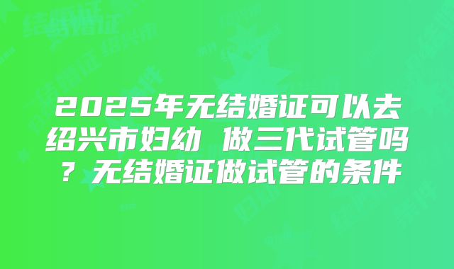 2025年无结婚证可以去绍兴市妇幼 做三代试管吗?无结婚证做试管的条件
