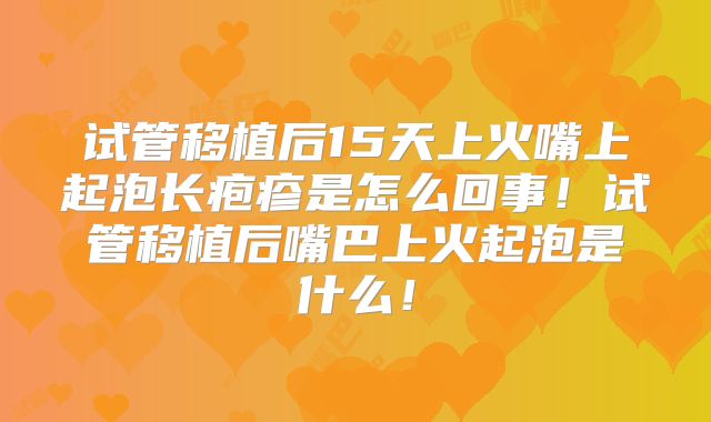 试管移植后15天上火嘴上起泡长疱疹是怎么回事！试管移植后嘴巴上火起泡是什么！