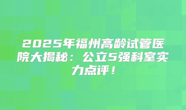 2025年福州高龄试管医院大揭秘：公立5强科室实力点评！