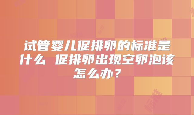 试管婴儿促排卵的标准是什么 促排卵出现空卵泡该怎么办？