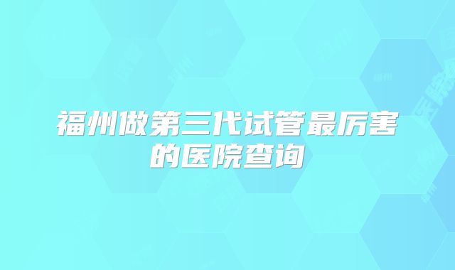 福州做第三代试管最厉害的医院查询