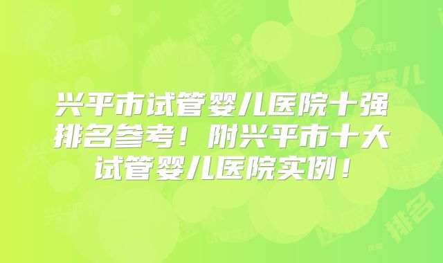 兴平市试管婴儿医院十强排名参考!附兴平市十大试管婴儿医院实例!