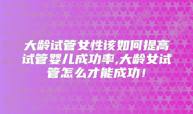 大龄试管女性该如何提高试管婴儿成功率,大龄女试管怎么才能成功！