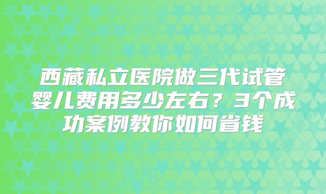 西藏私立医院做三代试管婴儿费用多少左右？3个成功案例教你如何省钱