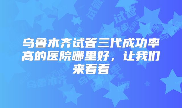 乌鲁木齐试管三代成功率高的医院哪里好，让我们来看看